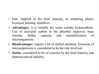 • Use: Applied in the food industry, in rendering plants,
livestock farming, foundries.
• Advantages: it is suitable for water soluble hydrocarbons.
Use of activated carbon in the absorber improves mass
transfer, buffer capacity and immobilization of
microorganisms.
• Disadvantages: require a lot of skilled attention. Emission of
microorganisms is considered to be the risk involved.
• Status: considered to be of concern by the food industry and
pharmaceutical industry.
 