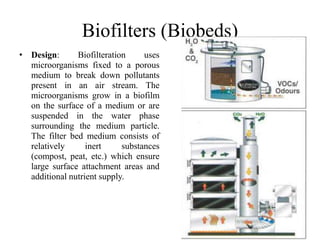 Biofilters (Biobeds)
• Design: Biofilteration uses
microorganisms fixed to a porous
medium to break down pollutants
present in an air stream. The
microorganisms grow in a biofilm
on the surface of a medium or are
suspended in the water phase
surrounding the medium particle.
The filter bed medium consists of
relatively inert substances
(compost, peat, etc.) which ensure
large surface attachment areas and
additional nutrient supply.
 