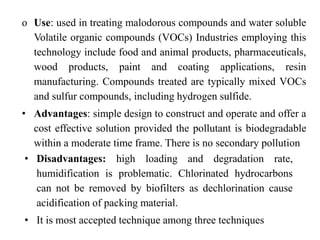 o Use: used in treating malodorous compounds and water soluble
Volatile organic compounds (VOCs) Industries employing this
technology include food and animal products, pharmaceuticals,
wood products, paint and coating applications, resin
manufacturing. Compounds treated are typically mixed VOCs
and sulfur compounds, including hydrogen sulfide.
• Advantages: simple design to construct and operate and offer a
cost effective solution provided the pollutant is biodegradable
within a moderate time frame. There is no secondary pollution
• Disadvantages: high loading and degradation rate,
humidification is problematic. Chlorinated hydrocarbons
can not be removed by biofilters as dechlorination cause
acidification of packing material.
• It is most accepted technique among three techniques
 