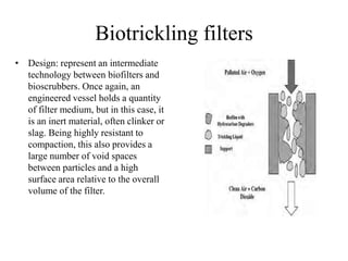 Biotrickling filters
• Design: represent an intermediate
technology between biofilters and
bioscrubbers. Once again, an
engineered vessel holds a quantity
of filter medium, but in this case, it
is an inert material, often clinker or
slag. Being highly resistant to
compaction, this also provides a
large number of void spaces
between particles and a high
surface area relative to the overall
volume of the filter.
 