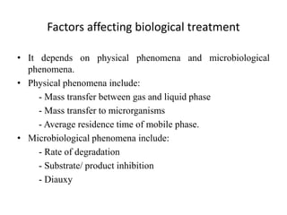 Factors affecting biological treatment
• It depends on physical phenomena and microbiological
phenomena.
• Physical phenomena include:
- Mass transfer between gas and liquid phase
- Mass transfer to microrganisms
- Average residence time of mobile phase.
• Microbiological phenomena include:
- Rate of degradation
- Substrate/ product inhibition
- Diauxy
 