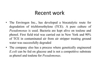 Recent work
• The Envirogen Inc., has developed a biocatalytic route for
degradation of trichloroethylene (TCE). A pure culture of
Pseudomonas is used. Bacteria are kept alive on toulene and
phenol. First field trial was carried out in New York and 90%
of TCE in contaminated air from air stripper treating ground
water was successfully degraded
• The company also has a process where genetically engineered
E.coli can be fed on glucose and is not a competitive substrate
as phenol and toulene for Pseudomonas.
 