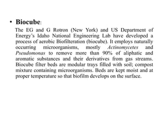 • Biocube:
The EG and G Rotron (New York) and US Department of
Energy’s Idaho National Engineering Lab have developed a
process of aerobic Biofilteration (biocube). It employs naturally
occurring microorganisms, mostly Actinomycetes and
Pseudomonas to remove more than 90% of aliphatic and
aromatic substances and their derivatives from gas streams.
Biocube filter beds are modular trays filled with soil; compost
mixture containing microorganisms. Beds are kept moist and at
proper temperature so that biofilm develops on the surface.
 