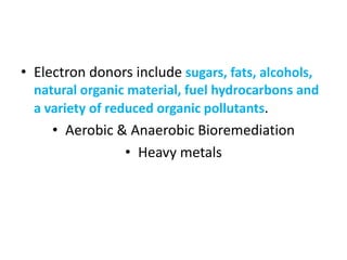 • Electron donors include sugars, fats, alcohols,
natural organic material, fuel hydrocarbons and
a variety of reduced organic pollutants.
• Aerobic & Anaerobic Bioremediation
• Heavy metals
 