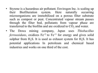 • Styrene is a hazardous air pollutant. Envirogen Inc. is scaling up
their Biofilteration system. Here naturally occurring
microorganisms are immobilized on a porous filter substrate
such as compost or peat. Concentrated vapour stream passes
through the filter bed, pollutants from vapour phase are
transferred to the biofilm and are oxidized to CO2 and water.
• The Dowa mining company, Japan uses Thiobacillus
ferrooxidans, oxidizes Fe+2 to Fe+3 for energy and gives solid
sulphur from H2S. It is used as exhaust system for H2S. It has
potential applications In petroleum and chemical based
industries and works on one third of the cost.
 