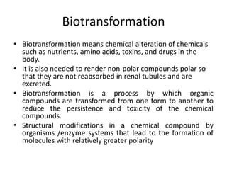 Biotransformation
• Biotransformation means chemical alteration of chemicals
such as nutrients, amino acids, toxins, and drugs in the
body.
• It is also needed to render non-polar compounds polar so
that they are not reabsorbed in renal tubules and are
excreted.
• Biotransformation is a process by which organic
compounds are transformed from one form to another to
reduce the persistence and toxicity of the chemical
compounds.
• Structural modifications in a chemical compound by
organisms /enzyme systems that lead to the formation of
molecules with relatively greater polarity
 