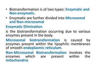 • Biotransformation is of two types: Enzymatic and
Non-enzymatic.
• Enzymatic are further divided into Microsomal
and Non-microsomal
Enzymatic Elimination
is the biotransformation occurring due to various
enzymes present in the body.
Microsomal biotransformation is caused by
enzymes present within the lipophilic membranes
of smooth endoplasmic reticulum.
Non-Microsomal Biotransformation involves the
enzymes which are present within the
mitochondria
 