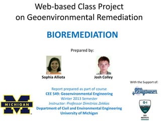 Web-based Class Project
on Geoenvironmental Remediation
Report prepared as part of course
CEE 549: Geoenvironmental Engineering
Winter 2013 Semester
Instructor: Professor Dimitrios Zekkos
Department of Civil and Environmental Engineering
University of Michigan
BIOREMEDIATION
Prepared by:
Sophia Alliota Josh Colley
With the Support of:
 