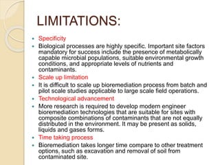 LIMITATIONS:
 Specificity
 Biological processes are highly specific. Important site factors
mandatory for success include the presence of metabolically
capable microbial populations, suitable environmental growth
conditions, and appropriate levels of nutrients and
contaminants.
 Scale up limitation
 It is difficult to scale up bioremediation process from batch and
pilot scale studies applicable to large scale field operations.
 Technological advancement
 More research is required to develop modern engineer
bioremediation technologies that are suitable for sites with
composite combinations of contaminants that are not equally
distributed in the environment. It may be present as solids,
liquids and gases forms.
 Time taking process
 Bioremediation takes longer time compare to other treatment
options, such as excavation and removal of soil from
contaminated site.
 