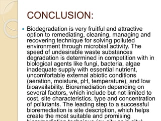 CONCLUSION:
 Biodegradation is very fruitful and attractive
option to remediating, cleaning, managing and
recovering technique for solving polluted
environment through microbial activity. The
speed of undesirable waste substances
degradation is determined in competition with in
biological agents like fungi, bacteria, algae
inadequate supply with essential nutrient,
uncomfortable external abiotic conditions
(aeration, moisture, pH, temperature), and low
bioavailability. Bioremediation depending on
several factors, which include but not limited to
cost, site characteristics, type and concentration
of pollutants. The leading step to a successful
bioremediation is site description, which helps
create the most suitable and promising
 