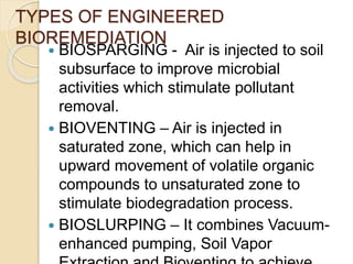 TYPES OF ENGINEERED
BIOREMEDIATION
 BIOSPARGING - Air is injected to soil
subsurface to improve microbial
activities which stimulate pollutant
removal.
 BIOVENTING – Air is injected in
saturated zone, which can help in
upward movement of volatile organic
compounds to unsaturated zone to
stimulate biodegradation process.
 BIOSLURPING – It combines Vacuum-
enhanced pumping, Soil Vapor
 
