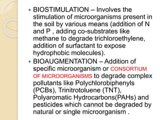  BIOSTIMULATION – Involves the
stimulation of microorganisms present in
the soil by various means (addition of N
and P , adding co-substrates like
methane to degrade trichloroethylene,
addition of surfactant to expose
hydrophobic molecules).
 BIOAUGMENTATION – Addition of
specific microorganism or CONSORTIUM
OF MICROORGANISMS to degrade complex
pollutants like Polychlorobiphenyls
(PCBs), Trinitrotoluene (TNT),
Polyaromatic Hydrocarbons(PAHs) and
pesticides which cannot be degraded by
natural or single microorganism .
 