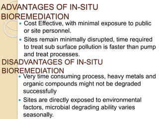 ADVANTAGES OF IN-SITU
BIOREMEDIATION
 Cost Effective, with minimal exposure to public
or site personnel.
 Sites remain minimally disrupted, time required
to treat sub surface pollution is faster than pump
and treat processes.
DISADVANTAGES OF IN-SITU
BIOREMEDIATION
 Very time consuming process, heavy metals and
organic compounds might not be degraded
successfully
 Sites are directly exposed to environmental
factors, microbial degrading ability varies
seasonally.
 