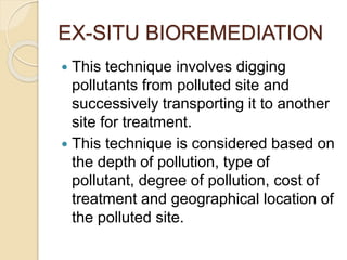 EX-SITU BIOREMEDIATION
 This technique involves digging
pollutants from polluted site and
successively transporting it to another
site for treatment.
 This technique is considered based on
the depth of pollution, type of
pollutant, degree of pollution, cost of
treatment and geographical location of
the polluted site.
 