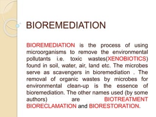 BIOREMEDIATION
BIOREMEDIATION is the process of using
microorganisms to remove the environmental
pollutants i.e. toxic wastes(XENOBIOTICS)
found in soil, water, air, land etc. The microbes
serve as scavengers in bioremediation . The
removal of organic wastes by microbes for
environmental clean-up is the essence of
bioremediation. The other names used (by some
authors) are BIOTREATMENT
BIORECLAMATION and BIORESTORATION.
 