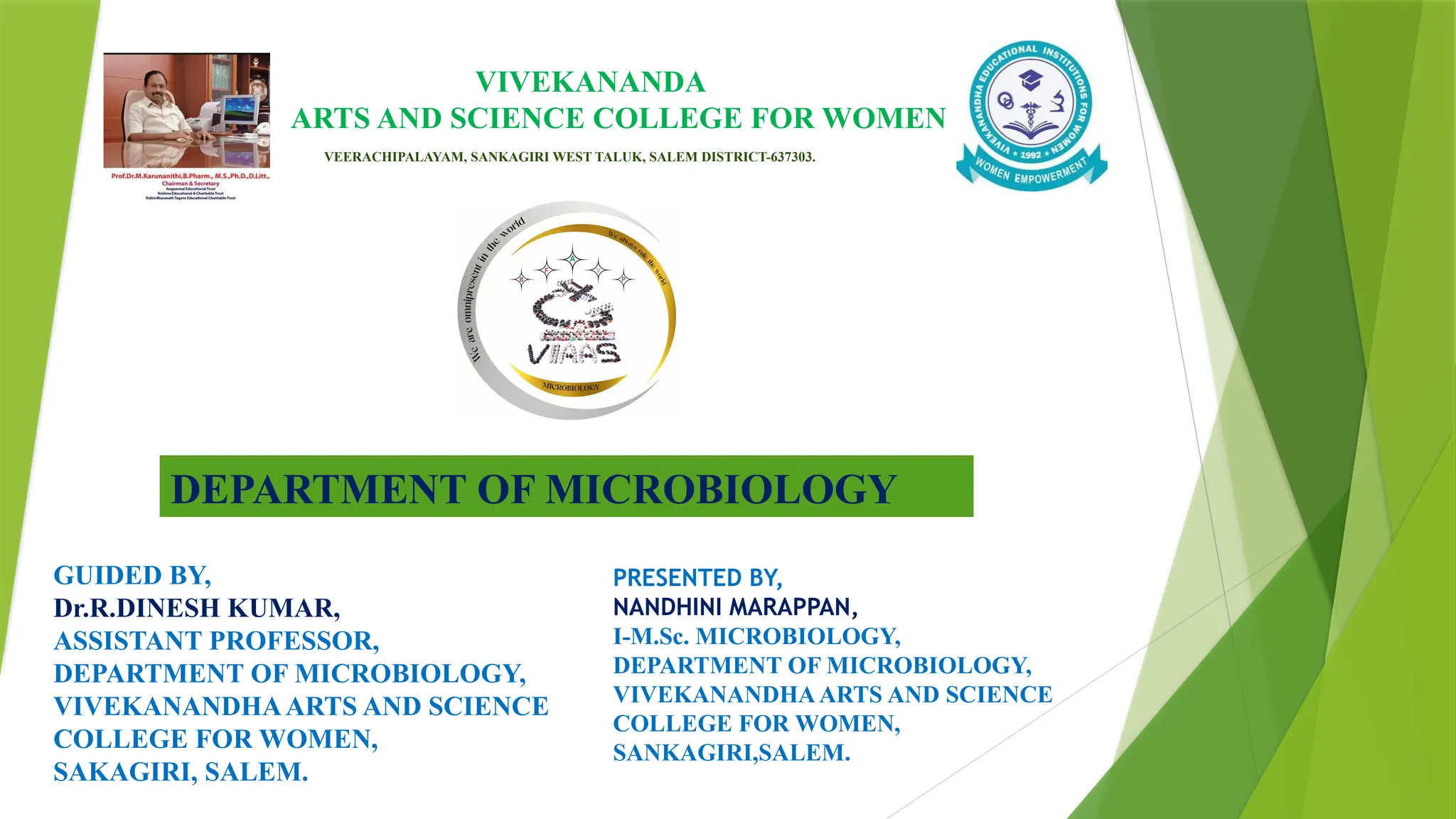 VIVEKANANDA
ARTS AND SCIENCE COLLEGE FOR WOMEN
VEERACHIPALAYAM, SANKAGIRI WEST TALUK, SALEM DISTRICT-637303.
DEPARTMENT OF MICROBIOLOGY
GUIDED BY,
Dr.R.DINESH KUMAR,
ASSISTANT PROFESSOR,
DEPARTMENT OF MICROBIOLOGY,
VIVEKANANDHAARTS AND SCIENCE
COLLEGE FOR WOMEN,
SAKAGIRI, SALEM.
PRESENTED BY,
NANDHINI MARAPPAN,
I-M.Sc. MICROBIOLOGY,
DEPARTMENT OF MICROBIOLOGY,
VIVEKANANDHAARTS AND SCIENCE
COLLEGE FOR WOMEN,
SANKAGIRI,SALEM.
 