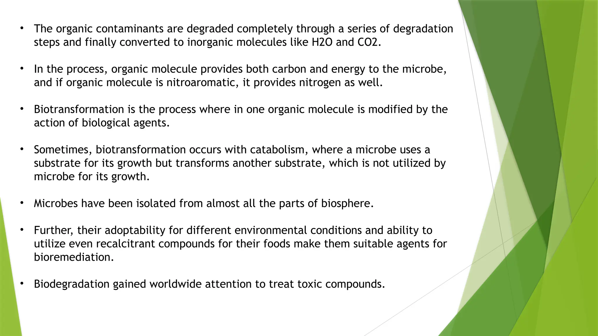 • The organic contaminants are degraded completely through a series of degradation
steps and finally converted to inorganic molecules like H2O and CO2.
• In the process, organic molecule provides both carbon and energy to the microbe,
and if organic molecule is nitroaromatic, it provides nitrogen as well.
• Biotransformation is the process where in one organic molecule is modified by the
action of biological agents.
• Sometimes, biotransformation occurs with catabolism, where a microbe uses a
substrate for its growth but transforms another substrate, which is not utilized by
microbe for its growth.
• Microbes have been isolated from almost all the parts of biosphere.
• Further, their adoptability for different environmental conditions and ability to
utilize even recalcitrant compounds for their foods make them suitable agents for
bioremediation.
• Biodegradation gained worldwide attention to treat toxic compounds.
 