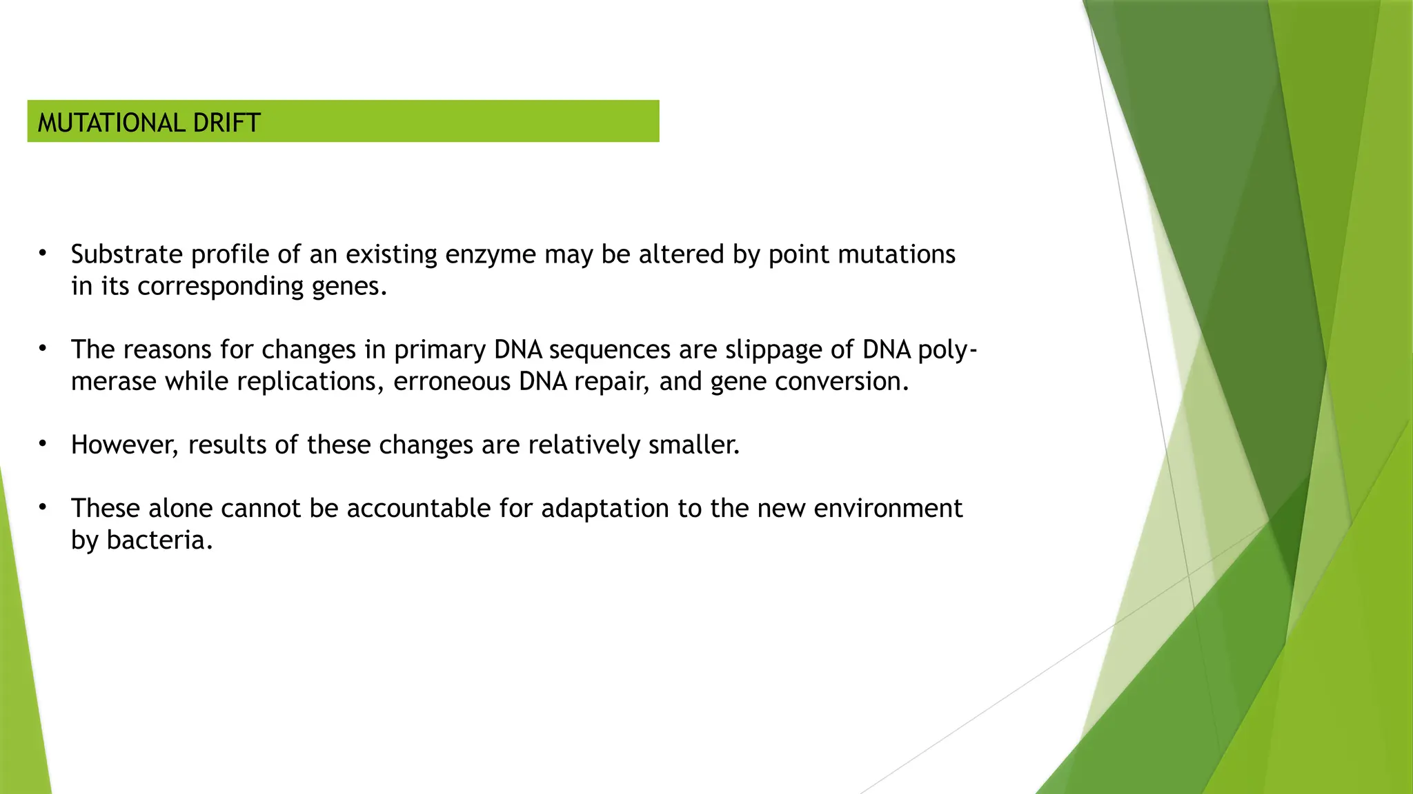 MUTATIONAL DRIFT
• Substrate profile of an existing enzyme may be altered by point mutations
in its corresponding genes.
• The reasons for changes in primary DNA sequences are slippage of DNA poly‐
merase while replications, erroneous DNA repair, and gene conversion.
• However, results of these changes are relatively smaller.
• These alone cannot be accountable for adaptation to the new environment
by bacteria.
 