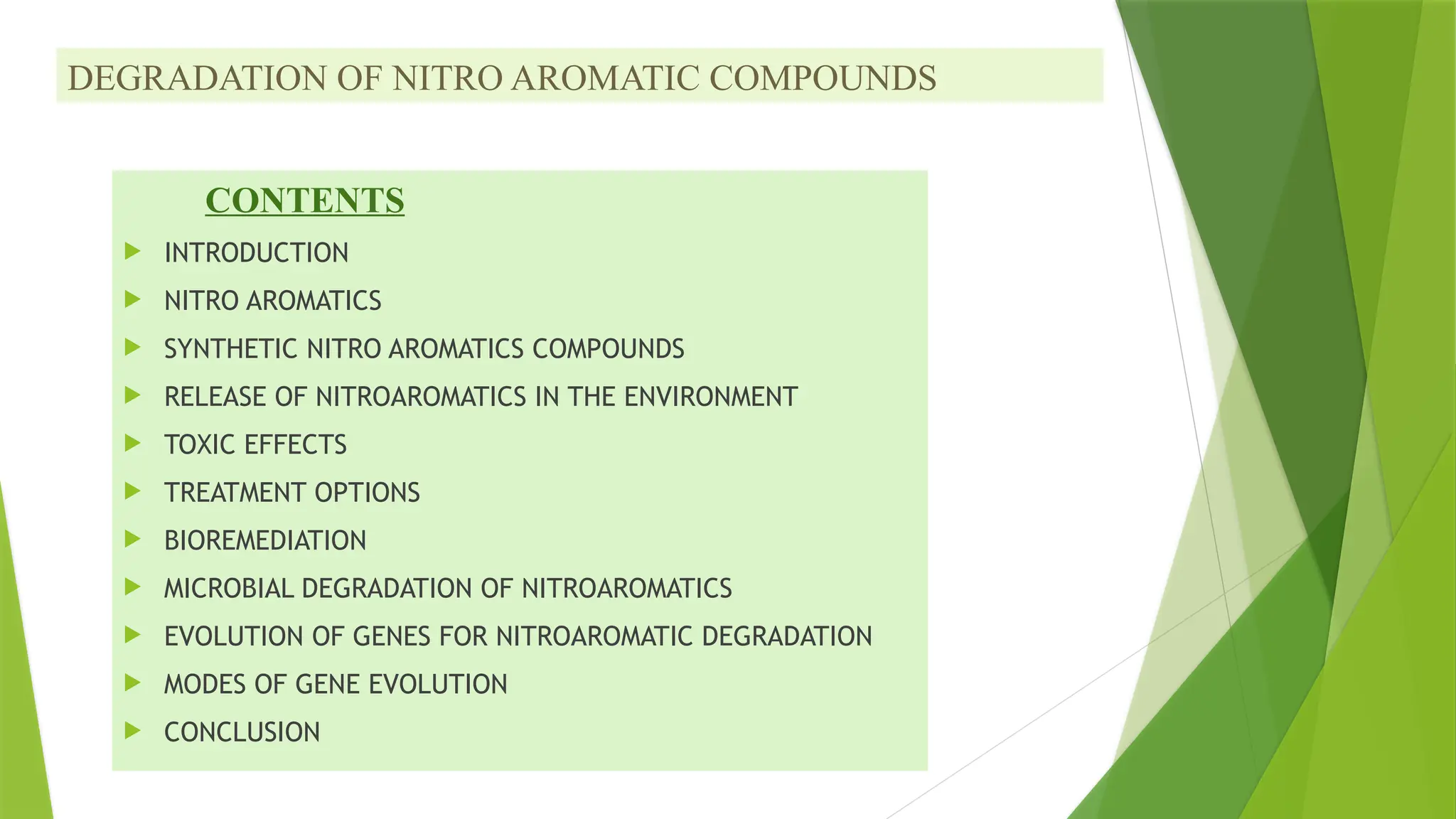 DEGRADATION OF NITRO AROMATIC COMPOUNDS
CONTENTS
 INTRODUCTION
 NITRO AROMATICS
 SYNTHETIC NITRO AROMATICS COMPOUNDS
 RELEASE OF NITROAROMATICS IN THE ENVIRONMENT
 TOXIC EFFECTS
 TREATMENT OPTIONS
 BIOREMEDIATION
 MICROBIAL DEGRADATION OF NITROAROMATICS
 EVOLUTION OF GENES FOR NITROAROMATIC DEGRADATION
 MODES OF GENE EVOLUTION
 CONCLUSION
 