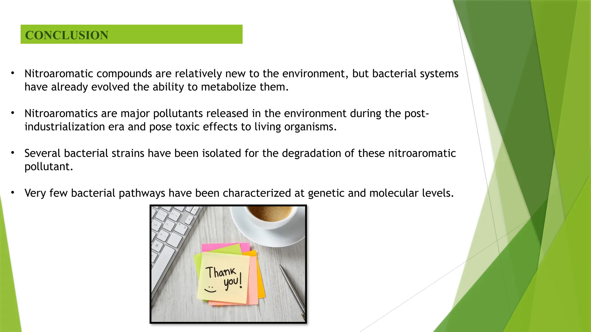 CONCLUSION
• Nitroaromatic compounds are relatively new to the environment, but bacterial systems
have already evolved the ability to metabolize them.
• Nitroaromatics are major pollutants released in the environment during the post-
industrialization era and pose toxic effects to living organisms.
• Several bacterial strains have been isolated for the degradation of these nitroaromatic
pollutant.
• Very few bacterial pathways have been characterized at genetic and molecular levels.
 