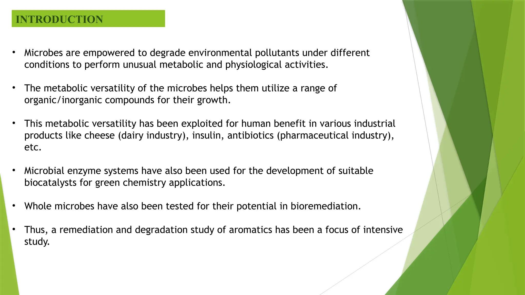INTRODUCTION
• Microbes are empowered to degrade environmental pollutants under different
conditions to perform unusual metabolic and physiological activities.
• The metabolic versatility of the microbes helps them utilize a range of
organic/inorganic compounds for their growth.
• This metabolic versatility has been exploited for human benefit in various industrial
products like cheese (dairy industry), insulin, antibiotics (pharmaceutical industry),
etc.
• Microbial enzyme systems have also been used for the development of suitable
biocatalysts for green chemistry applications.
• Whole microbes have also been tested for their potential in bioremediation.
• Thus, a remediation and degradation study of aromatics has been a focus of intensive
study.
 