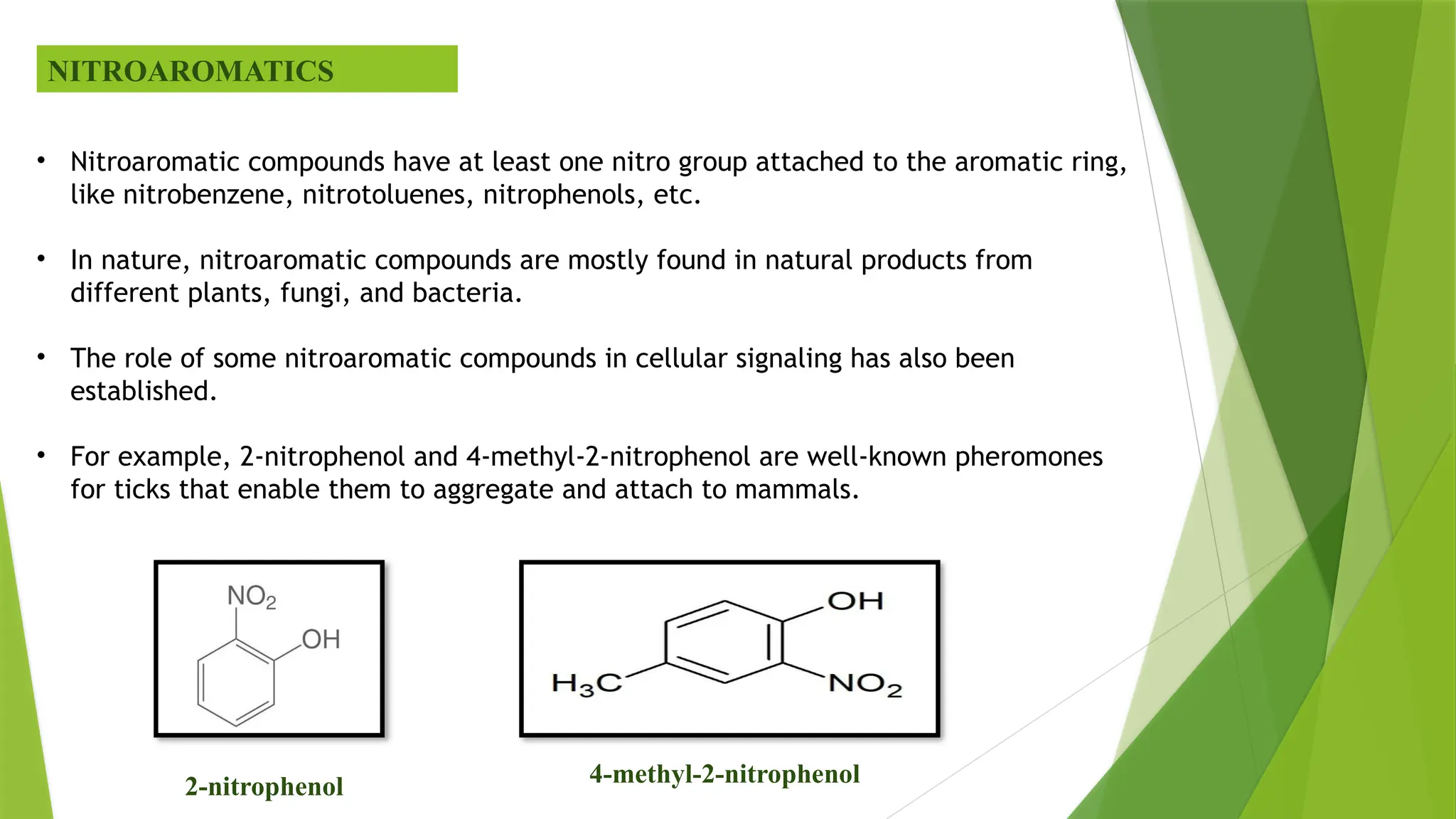 NITROAROMATICS
• Nitroaromatic compounds have at least one nitro group attached to the aromatic ring,
like nitrobenzene, nitrotoluenes, nitrophenols, etc.
• In nature, nitroaromatic compounds are mostly found in natural products from
different plants, fungi, and bacteria.
• The role of some nitroaromatic compounds in cellular signaling has also been
established.
• For example, 2-nitrophenol and 4-methyl-2-nitrophenol are well-known pheromones
for ticks that enable them to aggregate and attach to mammals.
2-nitrophenol 4-methyl-2-nitrophenol
 