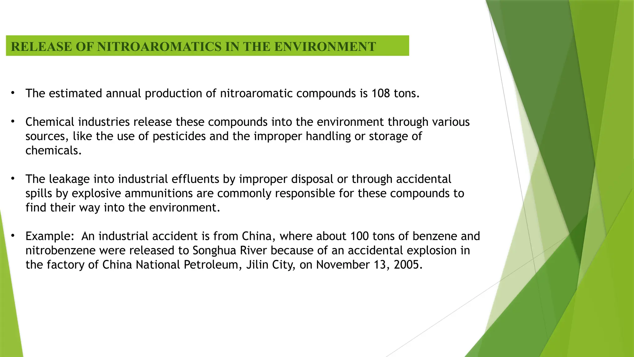 RELEASE OF NITROAROMATICS IN THE ENVIRONMENT
• The estimated annual production of nitroaromatic compounds is 108 tons.
• Chemical industries release these compounds into the environment through various
sources, like the use of pesticides and the improper handling or storage of
chemicals.
• The leakage into industrial effluents by improper disposal or through accidental
spills by explosive ammunitions are commonly responsible for these compounds to
find their way into the environment.
• Example: An industrial accident is from China, where about 100 tons of benzene and
nitrobenzene were released to Songhua River because of an accidental explosion in
the factory of China National Petroleum, Jilin City, on November 13, 2005.
 
