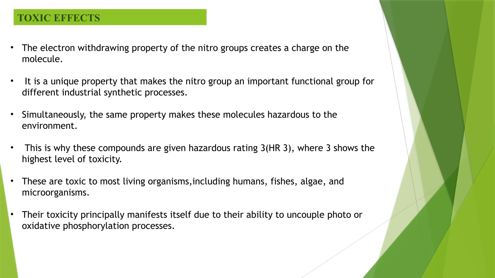 TOXIC EFFECTS
• The electron withdrawing property of the nitro groups creates a charge on the
molecule.
• It is a unique property that makes the nitro group an important functional group for
different industrial synthetic processes.
• Simultaneously, the same property makes these molecules hazardous to the
environment.
• This is why these compounds are given hazardous rating 3(HR 3), where 3 shows the
highest level of toxicity.
• These are toxic to most living organisms,including humans, fishes, algae, and
microorganisms.
• Their toxicity principally manifests itself due to their ability to uncouple photo or
oxidative phosphorylation processes.
 