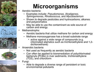 Microorganisms
• Aerobic bacteria:
– Examples include: Pseudomonas, Alcaligenes,
Sphingomonas, Rhodococcus, and Mycobacterium
– Shown to degrade pesticides and hydrocarbons; alkanes
and polyaromatics
– May be able to use the contaminant as sole source of
carbon and energy.
• Methanotrophs:
– Aerobic bacteria that utilize methane for carbon and energy
– Methane monooxygenase has a broad substrate range
• active against a wide range of compounds (e.g.
chlorinated aliphatics such as trichloroethylene and 1,2-
dichloroethane)
• Anaerobic bacteria:
– Not used as frequently as aerobic bacteria
– Can often be applied to bioremediation of polychlorinated
biphenyls (PCBs) in river sediments, trichloroethylene
(TCE), and chloroform
• Fungi:
– Able to degrade a diverse range of persistent or toxic
environmental pollutants
 