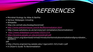 REFERENCES
• Microbial Ecology by Atlas & Bartha
• Various Webpages including
• Wikipedia
• http://ei.cornell.edu/biodeg/bioremed/
• http://www.pollutionissues.com/A-Bo/Bioremediation.html
• http://www.soilutions.co.uk/services/soil-remediation/bioremediation/
• http://www.slideplayer.com/slide/1523117/#
• http://krockne.people.uic.edu/proceeding9.pdf
• https://cluin.org/download/remed/introductiontoinsitubioremediationofgroundwater_
dec2013.
pdf
• http://home.engineering.iastate.edu/~tge/ce421-521/matt-r.pdf
• A Citizen’s Guide To Bioremediation
 