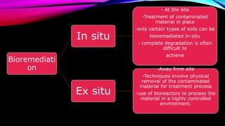 Bioremediati
on
In situ
- At the site
-Treatment of contaminated
material in place
-only certain types of soils can be
bioremediated in-situ
- complete degradation is often
difficult to
achieve
Ex situ
-Away from site
-Techniques involve physical
removal of the contaminated
material for treatment process
-use of bioreactors to process the
material in a highly controlled
environment.
 