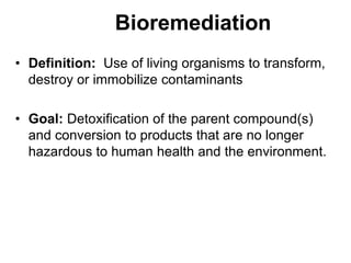 Bioremediation
• Definition: Use of living organisms to transform,
destroy or immobilize contaminants
• Goal: Detoxification of the parent compound(s)
and conversion to products that are no longer
hazardous to human health and the environment.
 