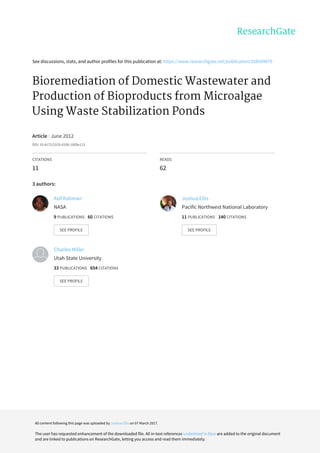 See	discussions,	stats,	and	author	profiles	for	this	publication	at:	https://www.researchgate.net/publication/258509870
Bioremediation	of	Domestic	Wastewater	and
Production	of	Bioproducts	from	Microalgae
Using	Waste	Stabilization	Ponds
Article	·	June	2012
DOI:	10.4172/2155-6199.1000e113
CITATIONS
11
READS
62
3	authors:
Asif	Rahman
NASA
9	PUBLICATIONS			60	CITATIONS			
SEE	PROFILE
Joshua	Ellis
Pacific	Northwest	National	Laboratory
11	PUBLICATIONS			140	CITATIONS			
SEE	PROFILE
Charles	Miller
Utah	State	University
33	PUBLICATIONS			654	CITATIONS			
SEE	PROFILE
All	content	following	this	page	was	uploaded	by	Joshua	Ellis	on	07	March	2017.
The	user	has	requested	enhancement	of	the	downloaded	file.	All	in-text	references	underlined	in	blue	are	added	to	the	original	document
and	are	linked	to	publications	on	ResearchGate,	letting	you	access	and	read	them	immediately.
 