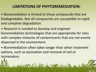 LIMITATIONS OF PHYTOREMEDIATION:
• Bioremediation is limited to those compounds that are
biodegradable. Not all compounds are susceptible to rapid
and complete degradation.
• Research is needed to develop and engineer
bioremediation technologies that are appropriate for sites
with complex mixtures of contaminants that are not evenly
dispersed in the environment.
• Bioremediation often takes longer than other treatment
options, such as excavation and removal of soil or
incineration.
 