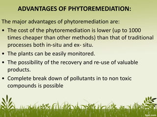 ADVANTAGES OF PHYTOREMEDIATION:
The major advantages of phytoremediation are:
• The cost of the phytoremediation is lower (up to 1000
times cheaper than other methods) than that of traditional
processes both in-situ and ex- situ.
• The plants can be easily monitored.
• The possibility of the recovery and re-use of valuable
products.
• Complete break down of pollutants in to non toxic
compounds is possible
 