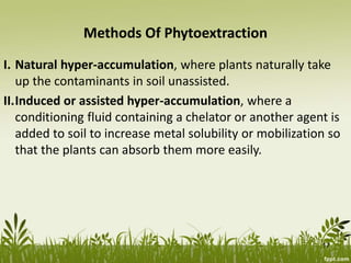 Methods Of Phytoextraction
I. Natural hyper-accumulation, where plants naturally take
up the contaminants in soil unassisted.
II.Induced or assisted hyper-accumulation, where a
conditioning fluid containing a chelator or another agent is
added to soil to increase metal solubility or mobilization so
that the plants can absorb them more easily.
17
 