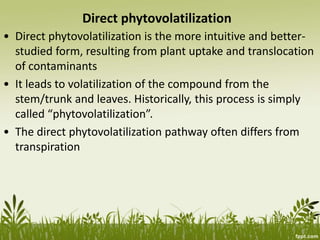 Direct phytovolatilization
• Direct phytovolatilization is the more intuitive and better-
studied form, resulting from plant uptake and translocation
of contaminants
• It leads to volatilization of the compound from the
stem/trunk and leaves. Historically, this process is simply
called “phytovolatilization”.
• The direct phytovolatilization pathway often differs from
transpiration
 