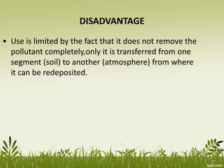 DISADVANTAGE
• Use is limited by the fact that it does not remove the
pollutant completely,only it is transferred from one
segment (soil) to another (atmosphere) from where
it can be redeposited.
 