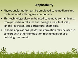 Applicability
• Phytotransformation can be employed to remediate sites
contaminated with organic compounds.
• This technology also can be used to remove contaminants
from petrochemical sites and storage areas, fuel spills,
landfill leachates, and agricultural chemicals.
• In some applications, phytotransformation may be used in
concert with other remediation technologies or as a
polishing treatment.
 