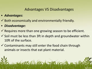Advantages VS Disadvantages
• Advantages:
 Both economically and environmentally friendly.
• Disadvantage:
 Requires more than one growing season to be efficient.
 Soil must be less than 3ft in depth and groundwater within
10ft of the surface.
 Contaminants may still enter the food chain through
animals or insects that eat plant material.
 