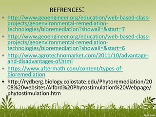 REFRENCES:
• http://www.geoengineer.org/education/web-based-class-
projects/geoenvironmental-remediation-
technologies/bioremediation?showall=&start=7
• http://www.geoengineer.org/education/web-based-class-
projects/geoenvironmental-remediation-
technologies/bioremediation?showall=&start=6
• http://www.agrotechnomarket.com/2011/10/advantage-
and-disadvantages-of.html
• https://www.aftermath.com/content/types-of-
bioremediation
• http://rydberg.biology.colostate.edu/Phytoremediation/20
08%20websites/Alford%20Phytostimulation%20Webpage/
phytostimulation.htm
 