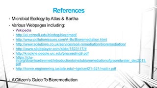 References
• Microbial Ecology byAtlas & Bartha
• Various Webpages including:
• Wikipedia
• http://ei.cornell.edu/biodeg/bioremed/
• http://www.pollutionissues.com/A-Bo/Bioremediation.html
• http://www.soilutions.co.uk/services/soil-remediation/bioremediation/
• http://www.slideplayer.com/slide/1523117/#
• http://krockne.people.uic.edu/proceeding9.pdf
• https://clu-
in.org/download/remed/introductiontoinsitubioremediationofgroundwater_dec2013.
pdf
• http://home.engineering.iastate.edu/~tge/ce421-521/matt-r.pdf
• ACitizen’s Guide T
o Bioremediation
 