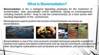 What is Bioremediation?
• Bioremediation is the a biological degrading processes for the treatment of
contaminated soils, groundwater and/or sediments, relying on microorganisms
including bacteria and/or fungi to use the contaminant(s) as a food source with
resulting degradation of the contaminant.
• Microorganisms used to perform the function of bioremediation are known as
bioremediators.
• Bioremediation is one of the most economic remedial techniques presently available for
treating most organic fuel based contaminants such as coal tars and liquors, petroleum and
other carcinogenic hydrocarbons such as benzene and naphthalene, and someinorganics.
 
