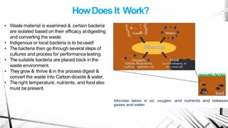 HowDoesIt Work?
• Waste material is examined & certain bacteria
are isolated based on their efficacy atdigesting
and converting the waste.
• Indigenous or local bacteria is to beused!
• The bacteria then go through several steps of
cultures and process for performance testing.
• The suitable bacteria are placed back in the
waste environment.
• Theygrow & thrive &in the process digest &
convert the waste into Carbon dioxide & water.
• The right temperature, nutrients, and foodalso
must be present.
 