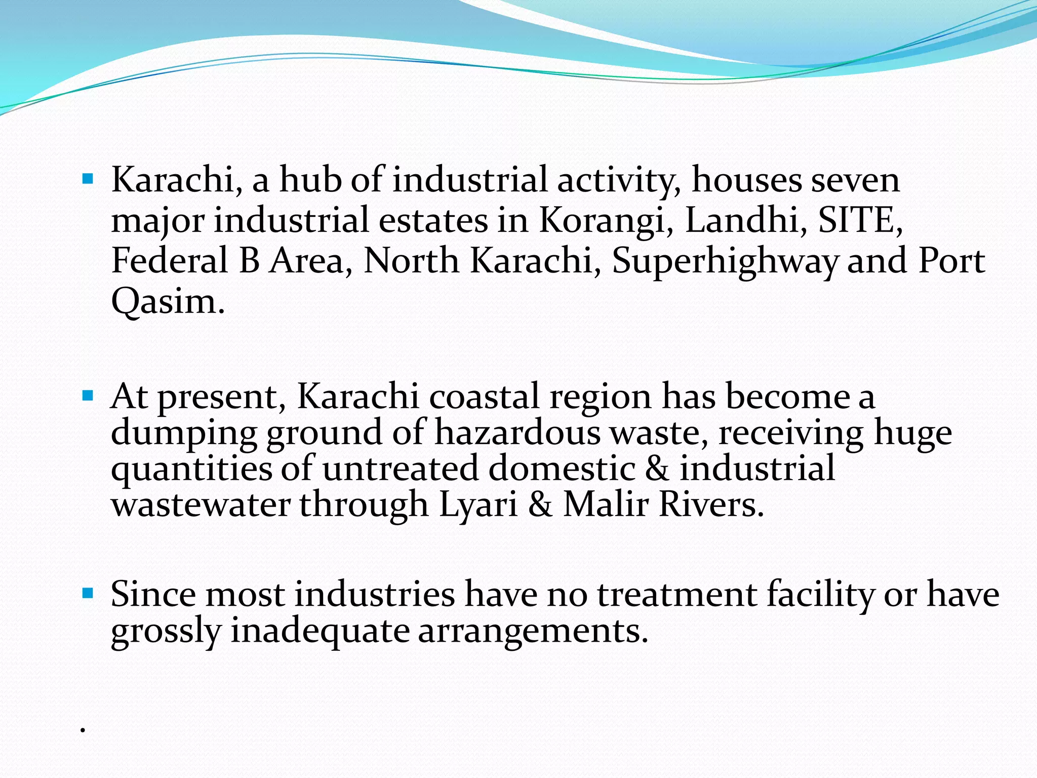  Karachi, a hub of industrial activity, houses seven

major industrial estates in Korangi, Landhi, SITE,
Federal B Area, North Karachi, Superhighway and Port
Qasim.
 At present, Karachi coastal region has become a

dumping ground of hazardous waste, receiving huge
quantities of untreated domestic & industrial
wastewater through Lyari & Malir Rivers.

 Since most industries have no treatment facility or have

grossly inadequate arrangements.

.

 