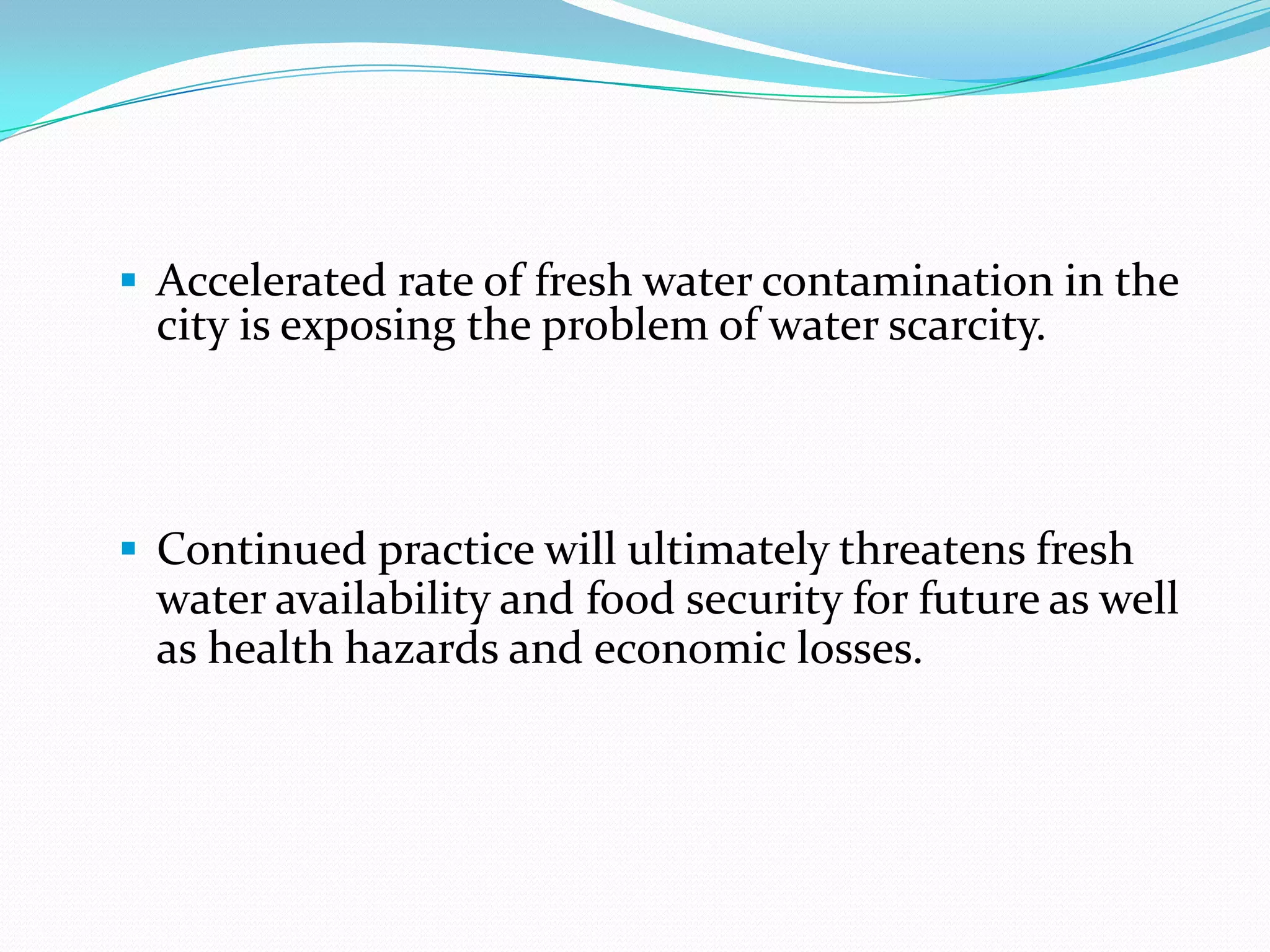 Accelerated rate of fresh water contamination in the

city is exposing the problem of water scarcity.

 Continued practice will ultimately threatens fresh

water availability and food security for future as well
as health hazards and economic losses.

 