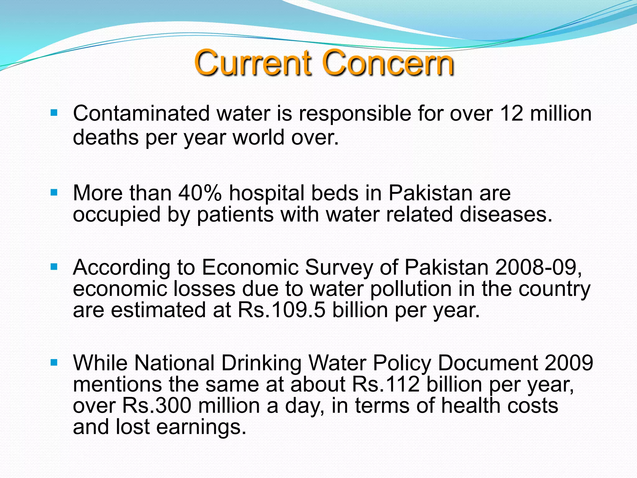 Current Concern
 Contaminated water is responsible for over 12 million
deaths per year world over.
 More than 40% hospital beds in Pakistan are
occupied by patients with water related diseases.
 According to Economic Survey of Pakistan 2008-09,
economic losses due to water pollution in the country
are estimated at Rs.109.5 billion per year.
 While National Drinking Water Policy Document 2009
mentions the same at about Rs.112 billion per year,
over Rs.300 million a day, in terms of health costs
and lost earnings.

 