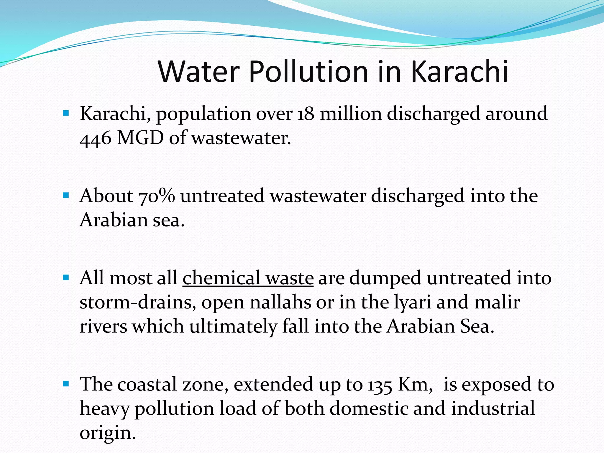 Water Pollution in Karachi
 Karachi, population over 18 million discharged around

446 MGD of wastewater.
 About 70% untreated wastewater discharged into the

Arabian sea.
 All most all chemical waste are dumped untreated into

storm-drains, open nallahs or in the lyari and malir
rivers which ultimately fall into the Arabian Sea.
 The coastal zone, extended up to 135 Km, is exposed to

heavy pollution load of both domestic and industrial
origin.

 