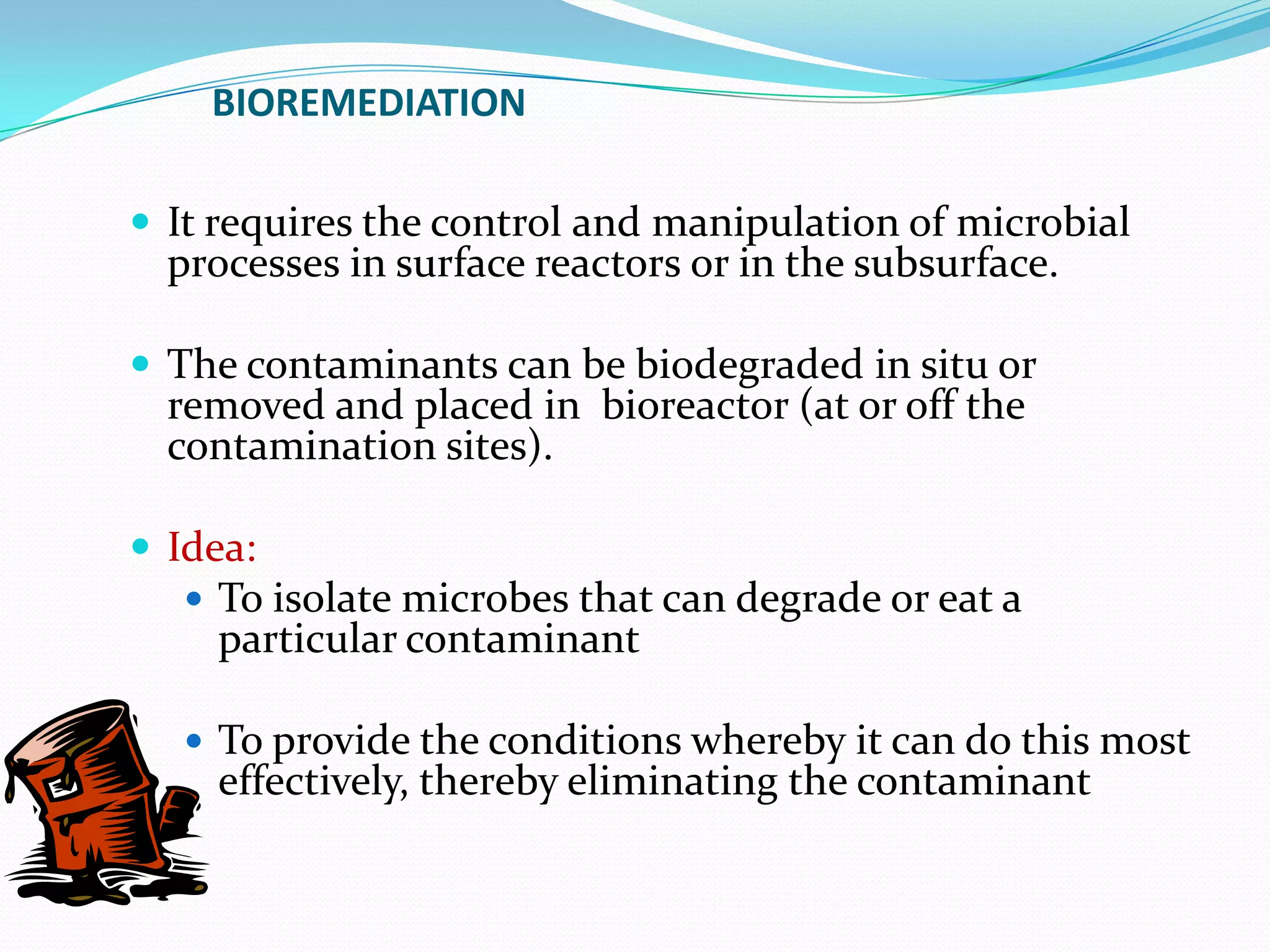 BIOREMEDIATION
 It requires the control and manipulation of microbial

processes in surface reactors or in the subsurface.

 The contaminants can be biodegraded in situ or

removed and placed in bioreactor (at or off the
contamination sites).

 Idea:
 To isolate microbes that can degrade or eat a

particular contaminant

 To provide the conditions whereby it can do this most

effectively, thereby eliminating the contaminant

 