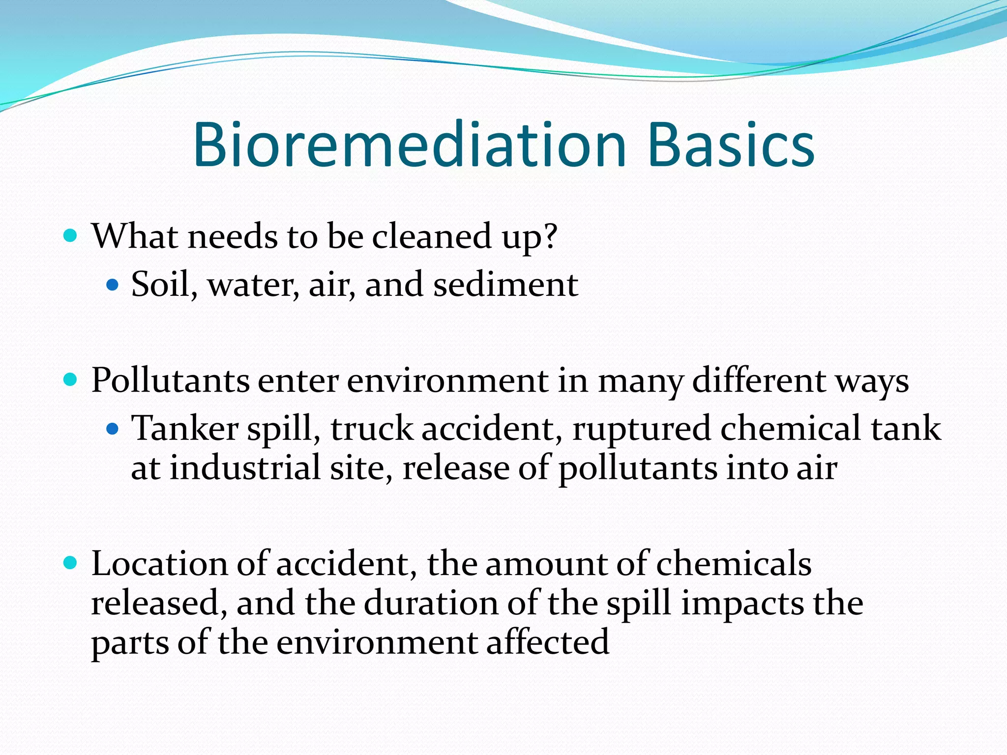 Bioremediation Basics
 What needs to be cleaned up?
 Soil, water, air, and sediment

 Pollutants enter environment in many different ways
 Tanker spill, truck accident, ruptured chemical tank

at industrial site, release of pollutants into air
 Location of accident, the amount of chemicals

released, and the duration of the spill impacts the
parts of the environment affected

 